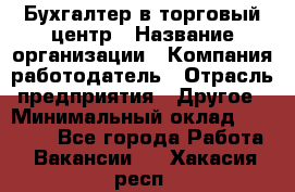 Бухгалтер в торговый центр › Название организации ­ Компания-работодатель › Отрасль предприятия ­ Другое › Минимальный оклад ­ 18 000 - Все города Работа » Вакансии   . Хакасия респ.